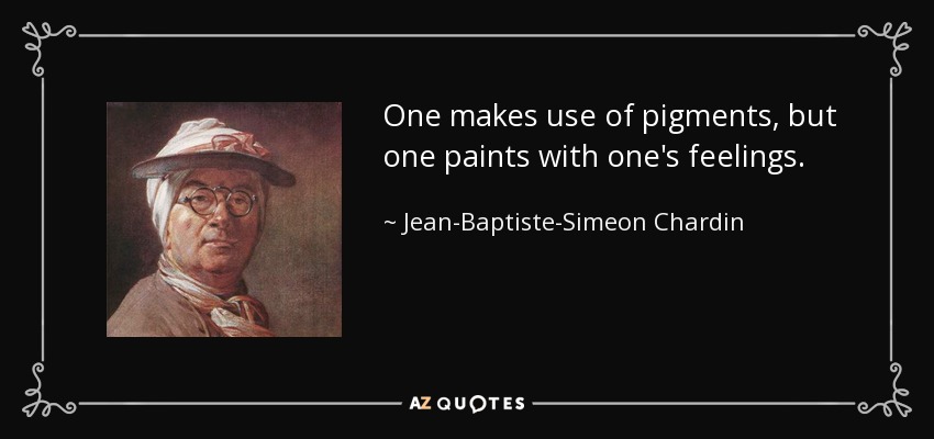 One makes use of pigments, but one paints with one's feelings. - Jean-Baptiste-Simeon Chardin