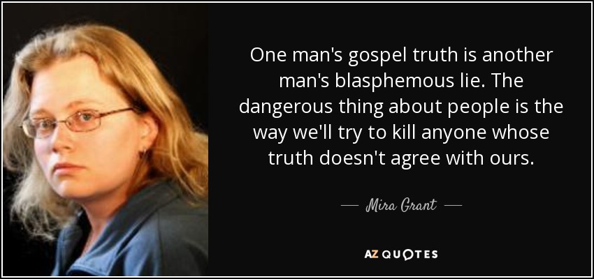 One man's gospel truth is another man's blasphemous lie. The dangerous thing about people is the way we'll try to kill anyone whose truth doesn't agree with ours. - Mira Grant