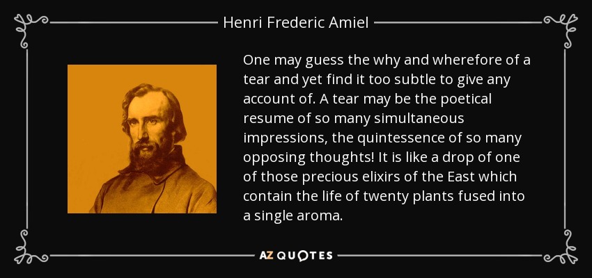 One may guess the why and wherefore of a tear and yet find it too subtle to give any account of. A tear may be the poetical resume of so many simultaneous impressions, the quintessence of so many opposing thoughts! It is like a drop of one of those precious elixirs of the East which contain the life of twenty plants fused into a single aroma. - Henri Frederic Amiel