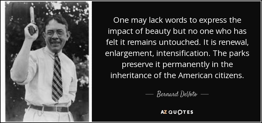 One may lack words to express the impact of beauty but no one who has felt it remains untouched. It is renewal, enlargement, intensification. The parks preserve it permanently in the inheritance of the American citizens. - Bernard DeVoto