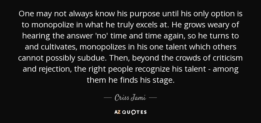 One may not always know his purpose until his only option is to monopolize in what he truly excels at. He grows weary of hearing the answer 'no' time and time again, so he turns to and cultivates, monopolizes in his one talent which others cannot possibly subdue. Then, beyond the crowds of criticism and rejection, the right people recognize his talent - among them he finds his stage. - Criss Jami