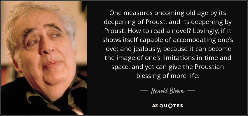 One measures oncoming old age by its deepening of Proust, and its deepening by Proust. How to read a novel? Lovingly, if it shows itself capable of accomodating one's love; and jealously, because it can become the image of one's limitations in time and space, and yet can give the Proustian blessing of more life. - Harold Bloom