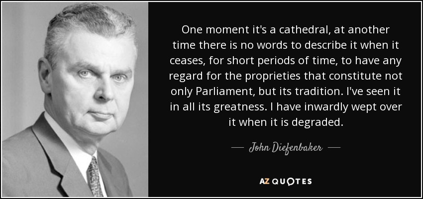 One moment it's a cathedral, at another time there is no words to describe it when it ceases, for short periods of time, to have any regard for the proprieties that constitute not only Parliament, but its tradition. I've seen it in all its greatness. I have inwardly wept over it when it is degraded. - John Diefenbaker