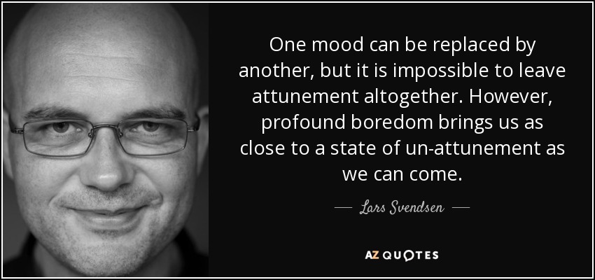 One mood can be replaced by another, but it is impossible to leave attunement altogether. However, profound boredom brings us as close to a state of un-attunement as we can come. - Lars Svendsen