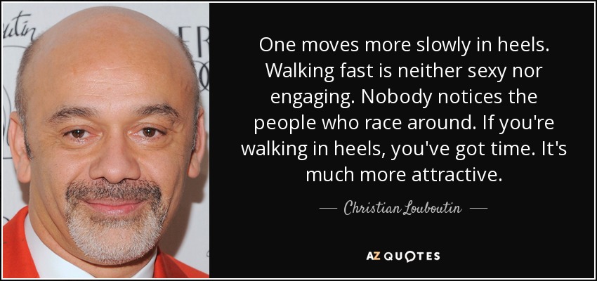 One moves more slowly in heels. Walking fast is neither sexy nor engaging. Nobody notices the people who race around. If you're walking in heels, you've got time. It's much more attractive. - Christian Louboutin