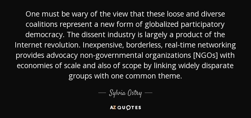 One must be wary of the view that these loose and diverse coalitions represent a new form of globalized participatory democracy. The dissent industry is largely a product of the Internet revolution. Inexpensive, borderless, real-time networking provides advocacy non-governmental organizations [NGOs] with economies of scale and also of scope by linking widely disparate groups with one common theme. - Sylvia Ostry