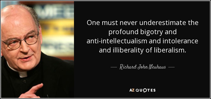 One must never underestimate the profound bigotry and anti-intellectualism and intolerance and illiberality of liberalism. - Richard John Neuhaus