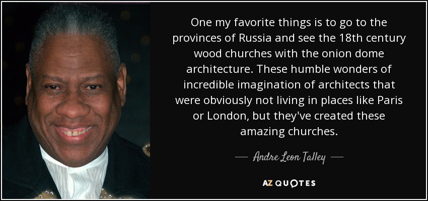 One my favorite things is to go to the provinces of Russia and see the 18th century wood churches with the onion dome architecture. These humble wonders of incredible imagination of architects that were obviously not living in places like Paris or London, but they've created these amazing churches. - Andre Leon Talley