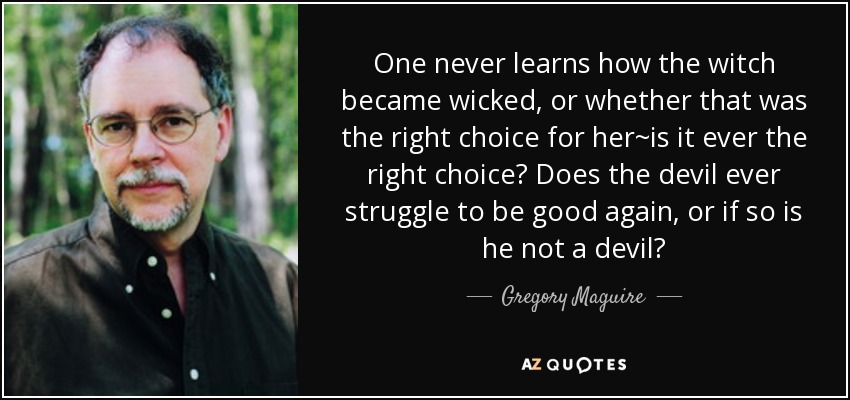 One never learns how the witch became wicked, or whether that was the right choice for her~is it ever the right choice? Does the devil ever struggle to be good again, or if so is he not a devil? - Gregory Maguire