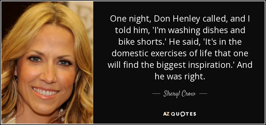 One night, Don Henley called, and I told him, 'I'm washing dishes and bike shorts.' He said, 'It's in the domestic exercises of life that one will find the biggest inspiration.' And he was right. - Sheryl Crow