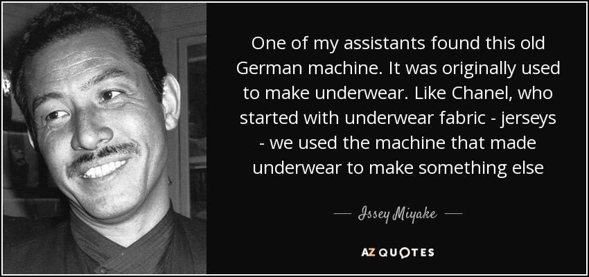 One of my assistants found this old German machine. It was originally used to make underwear. Like Chanel, who started with underwear fabric - jerseys - we used the machine that made underwear to make something else - Issey Miyake