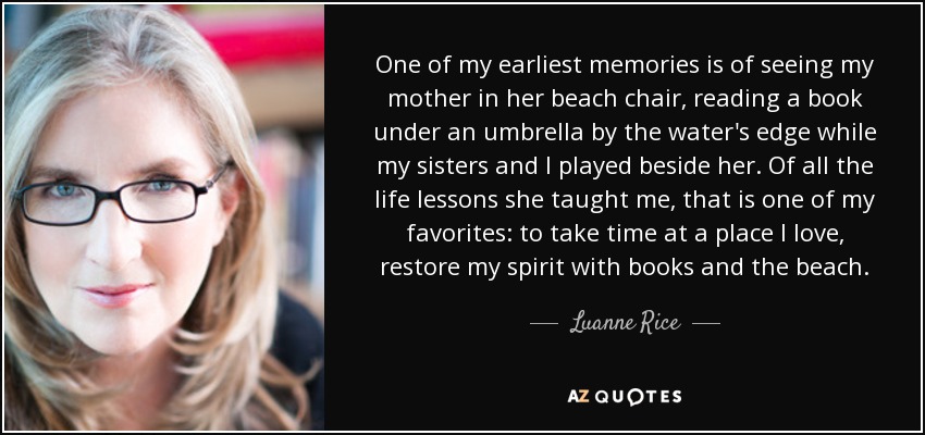 One of my earliest memories is of seeing my mother in her beach chair, reading a book under an umbrella by the water's edge while my sisters and I played beside her. Of all the life lessons she taught me, that is one of my favorites: to take time at a place I love, restore my spirit with books and the beach. - Luanne Rice