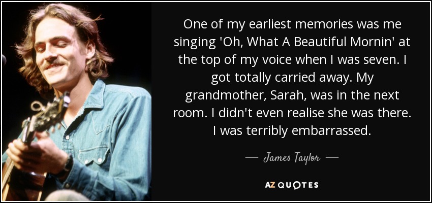 One of my earliest memories was me singing 'Oh, What A Beautiful Mornin' at the top of my voice when I was seven. I got totally carried away. My grandmother, Sarah, was in the next room. I didn't even realise she was there. I was terribly embarrassed. - James Taylor