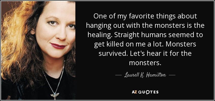 One of my favorite things about hanging out with the monsters is the healing. Straight humans seemed to get killed on me a lot. Monsters survived. Let's hear it for the monsters. - Laurell K. Hamilton