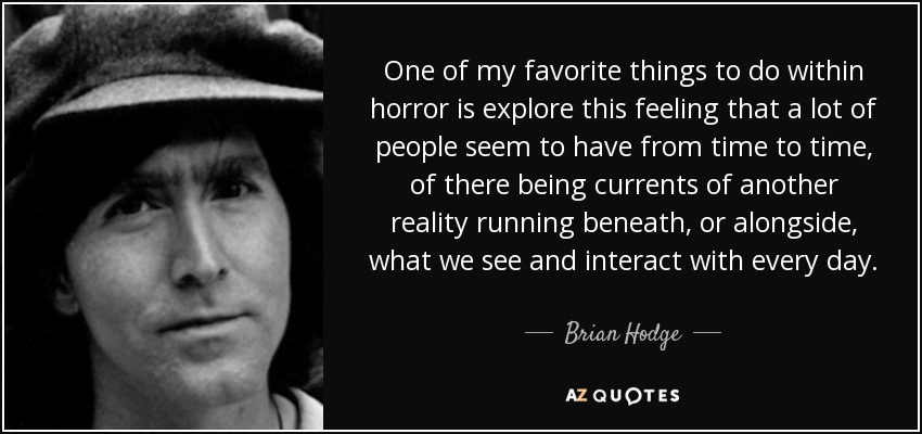 One of my favorite things to do within horror is explore this feeling that a lot of people seem to have from time to time, of there being currents of another reality running beneath, or alongside, what we see and interact with every day. - Brian Hodge