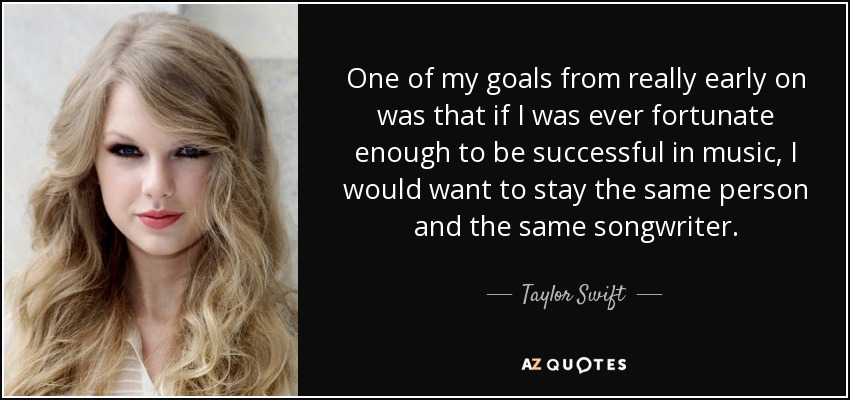 One of my goals from really early on was that if I was ever fortunate enough to be successful in music, I would want to stay the same person and the same songwriter. - Taylor Swift