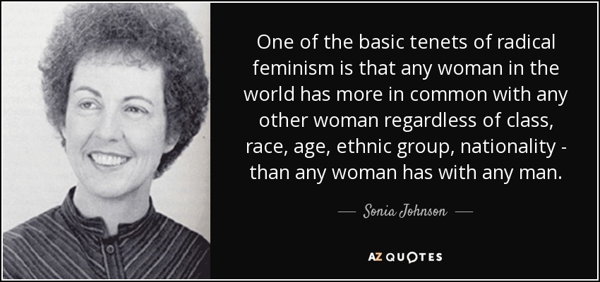 One of the basic tenets of radical feminism is that any woman in the world has more in common with any other woman regardless of class, race, age, ethnic group, nationality - than any woman has with any man. - Sonia Johnson