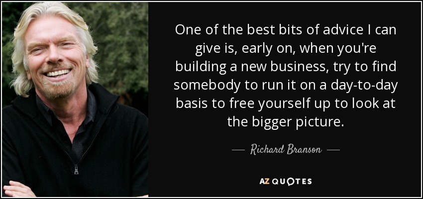 One of the best bits of advice I can give is, early on, when you're building a new business, try to find somebody to run it on a day-to-day basis to free yourself up to look at the bigger picture. - Richard Branson