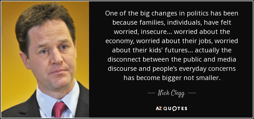 Uno de los grandes cambios en política se ha debido a que las familias, los individuos, se han sentido preocupados, inseguros... preocupados por la economía, preocupados por sus trabajos, preocupados por el futuro de sus hijos... en realidad la desconexión entre el discurso público y mediático y las preocupaciones cotidianas de la gente se ha hecho mayor, no menor. - Nick Clegg