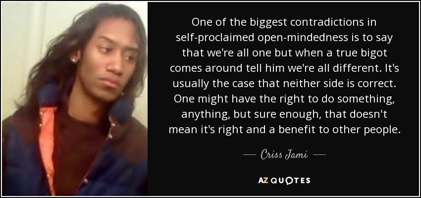 One of the biggest contradictions in self-proclaimed open-mindedness is to say that we're all one but when a true bigot comes around tell him we're all different. It's usually the case that neither side is correct. One might have the right to do something, anything, but sure enough, that doesn't mean it's right and a benefit to other people. - Criss Jami