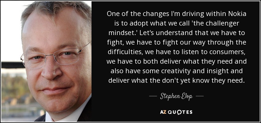 One of the changes I'm driving within Nokia is to adopt what we call 'the challenger mindset.' Let's understand that we have to fight, we have to fight our way through the difficulties, we have to listen to consumers, we have to both deliver what they need and also have some creativity and insight and deliver what the don't yet know they need. - Stephen Elop