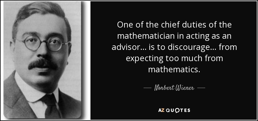 One of the chief duties of the mathematician in acting as an advisor ... is to discourage ... from expecting too much from mathematics. - Norbert Wiener