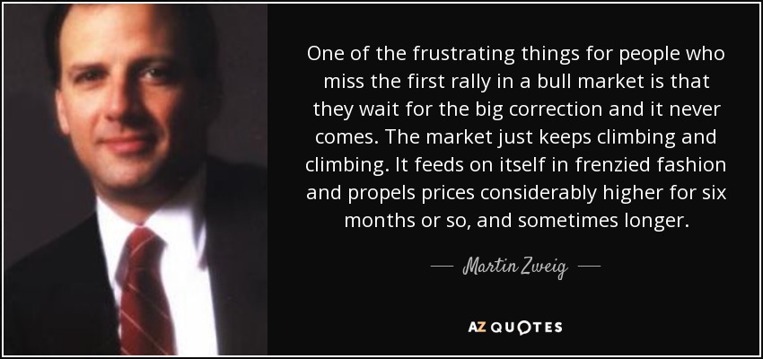 One of the frustrating things for people who miss the first rally in a bull market is that they wait for the big correction and it never comes. The market just keeps climbing and climbing. It feeds on itself in frenzied fashion and propels prices considerably higher for six months or so, and sometimes longer. - Martin Zweig