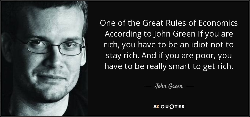 One of the Great Rules of Economics According to John Green If you are rich, you have to be an idiot not to stay rich. And if you are poor, you have to be really smart to get rich. - John Green