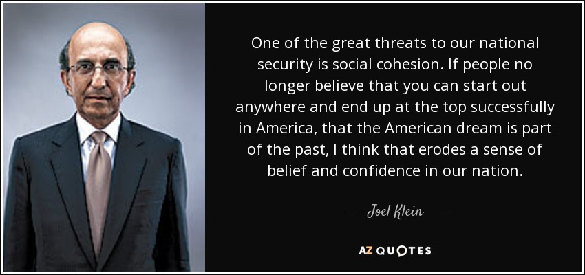 One of the great threats to our national security is social cohesion. If people no longer believe that you can start out anywhere and end up at the top successfully in America, that the American dream is part of the past, I think that erodes a sense of belief and confidence in our nation. - Joel Klein