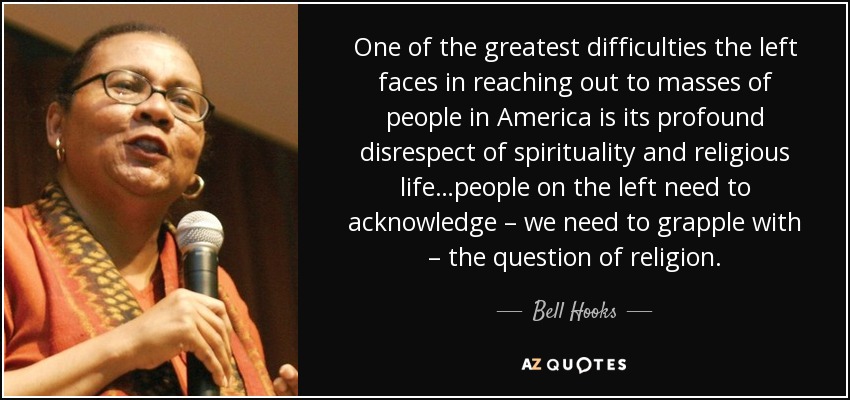 One of the greatest difficulties the left faces in reaching out to masses of people in America is its profound disrespect of spirituality and religious life…people on the left need to acknowledge – we need to grapple with – the question of religion. - Bell Hooks