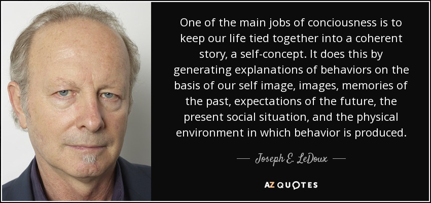 One of the main jobs of conciousness is to keep our life tied together into a coherent story, a self-concept. It does this by generating explanations of behaviors on the basis of our self image, images, memories of the past, expectations of the future, the present social situation, and the physical environment in which behavior is produced. - Joseph E. LeDoux