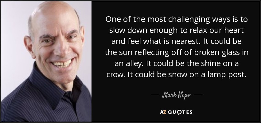 One of the most challenging ways is to slow down enough to relax our heart and feel what is nearest. It could be the sun reflecting off of broken glass in an alley. It could be the shine on a crow. It could be snow on a lamp post. - Mark Nepo