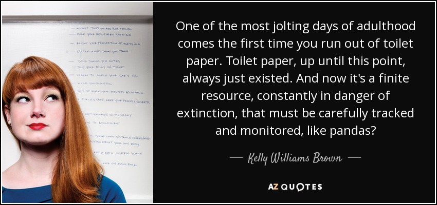 One of the most jolting days of adulthood comes the first time you run out of toilet paper. Toilet paper, up until this point, always just existed. And now it's a finite resource, constantly in danger of extinction, that must be carefully tracked and monitored, like pandas? - Kelly Williams Brown