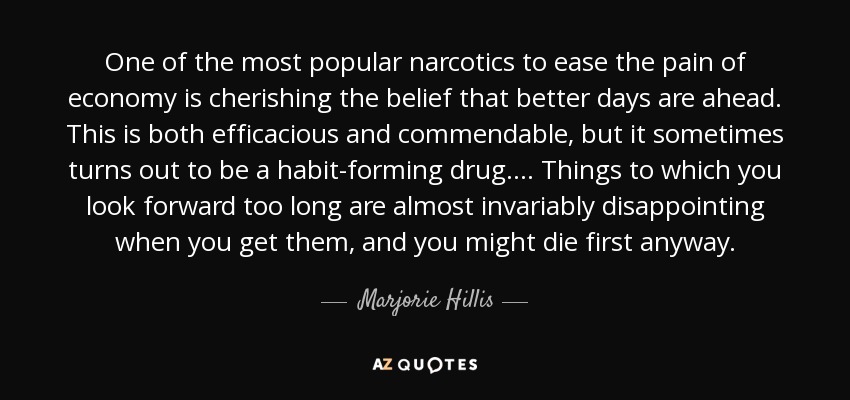 One of the most popular narcotics to ease the pain of economy is cherishing the belief that better days are ahead. This is both efficacious and commendable, but it sometimes turns out to be a habit-forming drug. ... Things to which you look forward too long are almost invariably disappointing when you get them, and you might die first anyway. - Marjorie Hillis