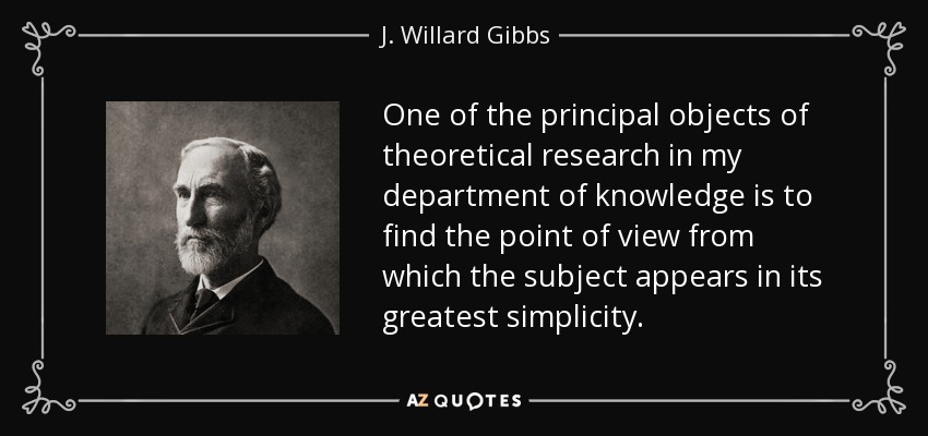 One of the principal objects of theoretical research in my department of knowledge is to find the point of view from which the subject appears in its greatest simplicity. - J. Willard Gibbs