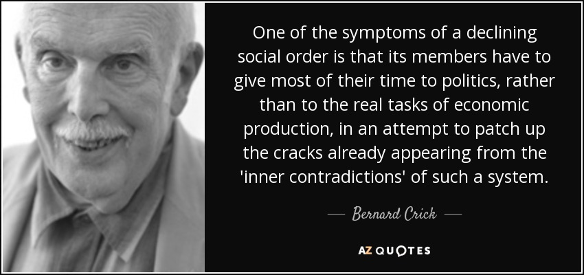 One of the symptoms of a declining social order is that its members have to give most of their time to politics, rather than to the real tasks of economic production, in an attempt to patch up the cracks already appearing from the 'inner contradictions' of such a system. - Bernard Crick