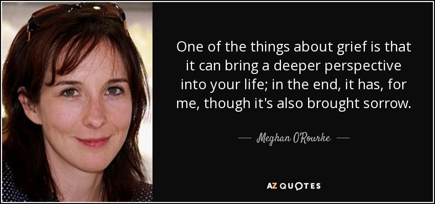 One of the things about grief is that it can bring a deeper perspective into your life; in the end, it has, for me, though it's also brought sorrow. - Meghan O'Rourke