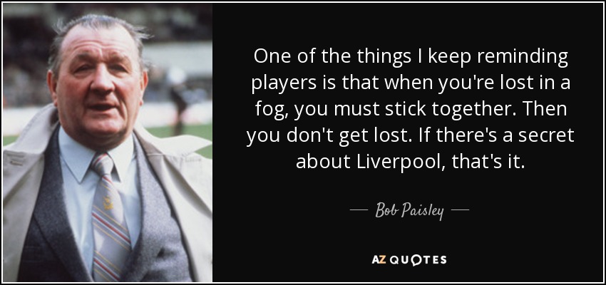 One of the things I keep reminding players is that when you're lost in a fog, you must stick together. Then you don't get lost. If there's a secret about Liverpool, that's it. - Bob Paisley