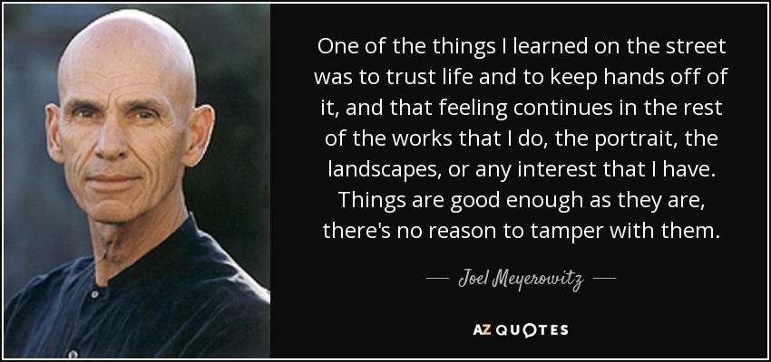 One of the things I learned on the street was to trust life and to keep hands off of it, and that feeling continues in the rest of the works that I do, the portrait, the landscapes, or any interest that I have. Things are good enough as they are, there's no reason to tamper with them. - Joel Meyerowitz