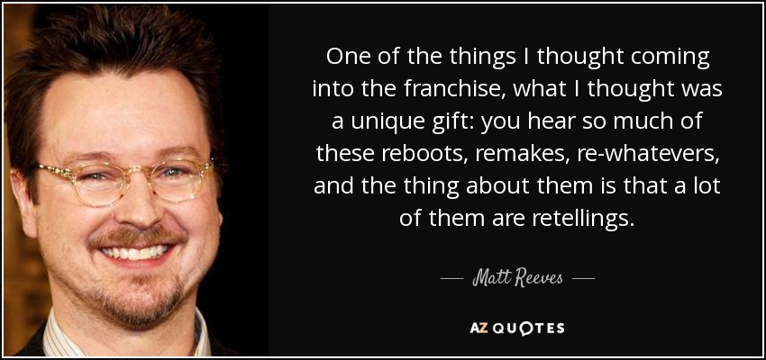 One of the things I thought coming into the franchise, what I thought was a unique gift: you hear so much of these reboots, remakes, re-whatevers, and the thing about them is that a lot of them are retellings. - Matt Reeves