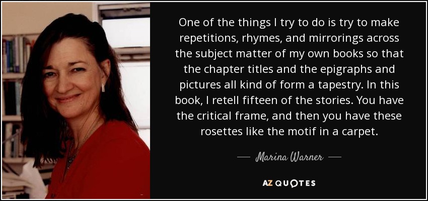 One of the things I try to do is try to make repetitions, rhymes, and mirrorings across the subject matter of my own books so that the chapter titles and the epigraphs and pictures all kind of form a tapestry. In this book, I retell fifteen of the stories. You have the critical frame, and then you have these rosettes like the motif in a carpet. - Marina Warner