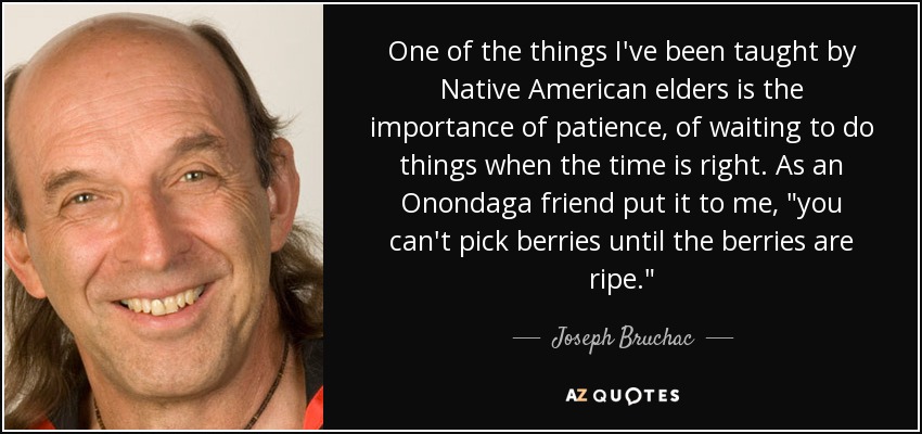 One of the things I've been taught by Native American elders is the importance of patience, of waiting to do things when the time is right. As an Onondaga friend put it to me, 