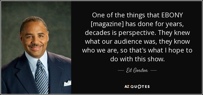 One of the things that EBONY [magazine] has done for years, decades is perspective. They knew what our audience was, they know who we are, so that's what I hope to do with this show. - Ed Gordon