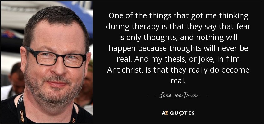 One of the things that got me thinking during therapy is that they say that fear is only thoughts, and nothing will happen because thoughts will never be real. And my thesis, or joke, in film Antichrist, is that they really do become real. - Lars von Trier