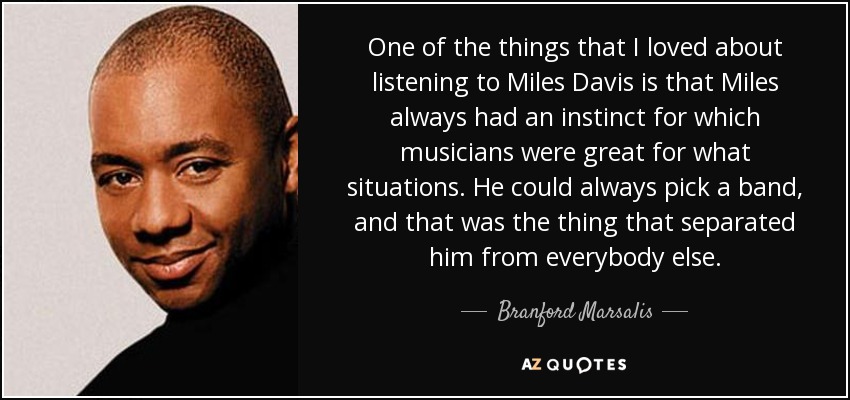 One of the things that I loved about listening to Miles Davis is that Miles always had an instinct for which musicians were great for what situations. He could always pick a band, and that was the thing that separated him from everybody else. - Branford Marsalis