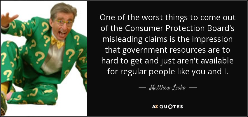 One of the worst things to come out of the Consumer Protection Board's misleading claims is the impression that government resources are to hard to get and just aren't available for regular people like you and I. - Matthew Lesko