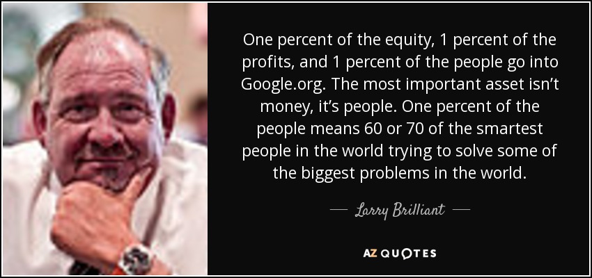 One percent of the equity, 1 percent of the profits, and 1 percent of the people go into Google.org. The most important asset isn’t money, it’s people. One percent of the people means 60 or 70 of the smartest people in the world trying to solve some of the biggest problems in the world. - Larry Brilliant