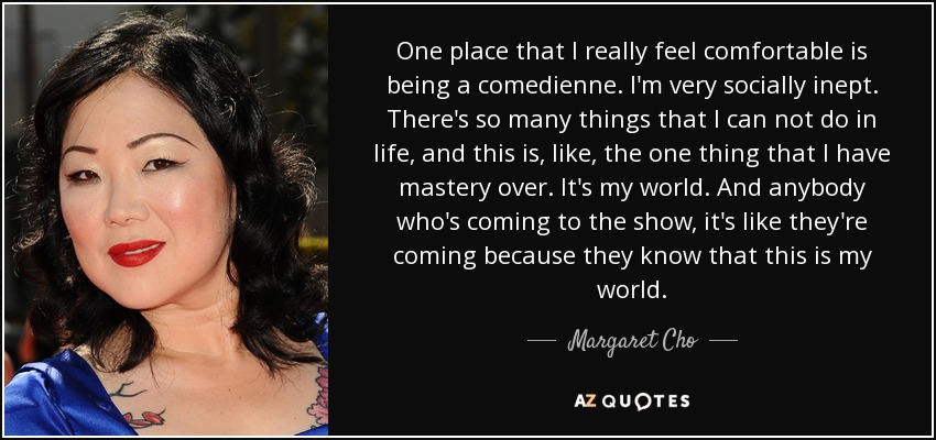 One place that I really feel comfortable is being a comedienne. I'm very socially inept. There's so many things that I can not do in life, and this is, like, the one thing that I have mastery over. It's my world. And anybody who's coming to the show, it's like they're coming because they know that this is my world. - Margaret Cho