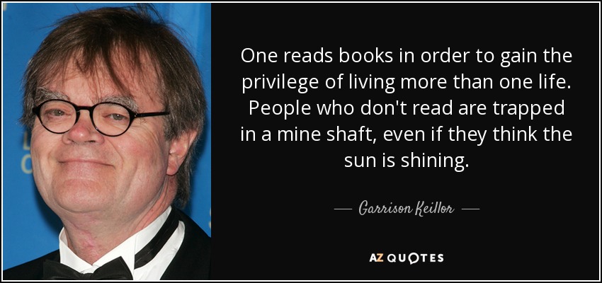 Uno lee libros para tener el privilegio de vivir más de una vida. La gente que no lee está atrapada en el pozo de una mina, aunque piense que brilla el sol. - Garrison Keillor