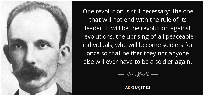 One revolution is still necessary: the one that will not end with the rule of its leader. It will be the revolution against revolutions, the uprising of all peaceable individuals, who will become soldiers for once so that neither they nor anyone else will ever have to be a soldier again. - Jose Marti